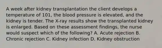 A week after kidney transplantation the client develops a temperature of 101, the blood pressure is elevated, and the kidney is tender. The X-ray results show the transplanted kidney is enlarged. Based on these assessment findings, the nurse would suspect which of the following? A. Acute rejection B. Chronic rejection C. Kidney infection D. Kidney obstruction