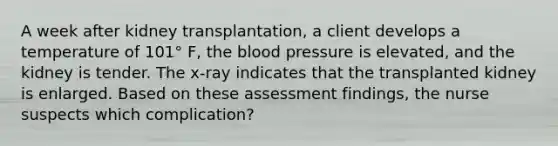 A week after kidney transplantation, a client develops a temperature of 101° F, the blood pressure is elevated, and the kidney is tender. The x-ray indicates that the transplanted kidney is enlarged. Based on these assessment findings, the nurse suspects which complication?