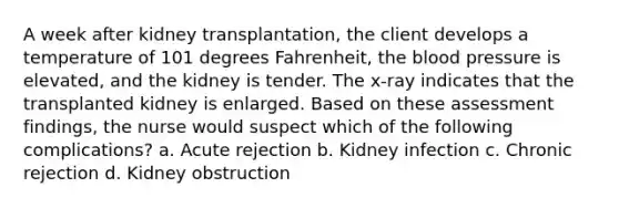 A week after kidney transplantation, the client develops a temperature of 101 degrees Fahrenheit, the blood pressure is elevated, and the kidney is tender. The x-ray indicates that the transplanted kidney is enlarged. Based on these assessment findings, the nurse would suspect which of the following complications? a. Acute rejection b. Kidney infection c. Chronic rejection d. Kidney obstruction