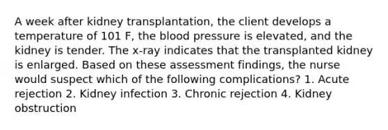 A week after kidney transplantation, the client develops a temperature of 101 F, the blood pressure is elevated, and the kidney is tender. The x-ray indicates that the transplanted kidney is enlarged. Based on these assessment findings, the nurse would suspect which of the following complications? 1. Acute rejection 2. Kidney infection 3. Chronic rejection 4. Kidney obstruction