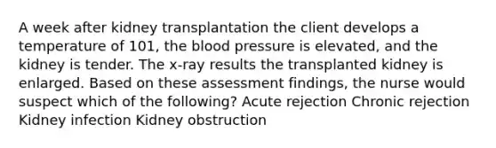 A week after kidney transplantation the client develops a temperature of 101, the blood pressure is elevated, and the kidney is tender. The x-ray results the transplanted kidney is enlarged. Based on these assessment findings, the nurse would suspect which of the following? Acute rejection Chronic rejection Kidney infection Kidney obstruction