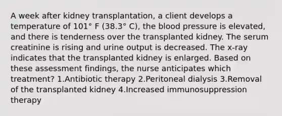 A week after kidney transplantation, a client develops a temperature of 101° F (38.3° C), the blood pressure is elevated, and there is tenderness over the transplanted kidney. The serum creatinine is rising and urine output is decreased. The x-ray indicates that the transplanted kidney is enlarged. Based on these assessment findings, the nurse anticipates which treatment? 1.Antibiotic therapy 2.Peritoneal dialysis 3.Removal of the transplanted kidney 4.Increased immunosuppression therapy