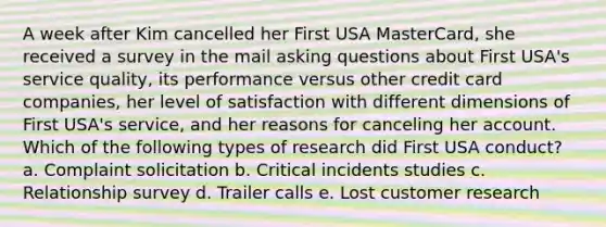 A week after Kim cancelled her First USA MasterCard, she received a survey in the mail <a href='https://www.questionai.com/knowledge/kcqzz1sAJu-asking-questions' class='anchor-knowledge'>asking questions</a> about First USA's service quality, its performance versus other credit card companies, her level of satisfaction with different dimensions of First USA's service, and her reasons for canceling her account. Which of the following types of research did First USA conduct? a. Complaint solicitation b. Critical incidents studies c. Relationship survey d. Trailer calls e. Lost customer research