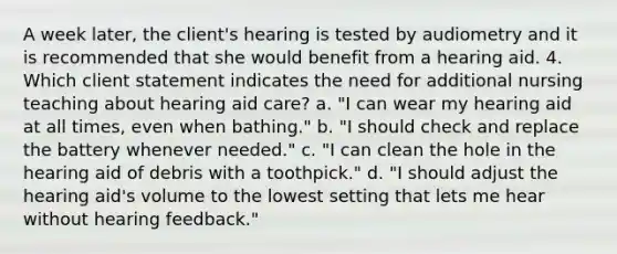 A week later, the client's hearing is tested by audiometry and it is recommended that she would benefit from a hearing aid. 4. Which client statement indicates the need for additional nursing teaching about hearing aid care? a. "I can wear my hearing aid at all times, even when bathing." b. "I should check and replace the battery whenever needed." c. "I can clean the hole in the hearing aid of debris with a toothpick." d. "I should adjust the hearing aid's volume to the lowest setting that lets me hear without hearing feedback."