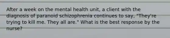 After a week on the mental health unit, a client with the diagnosis of paranoid schizophrenia continues to say, "They're trying to kill me. They all are." What is the best response by the nurse?