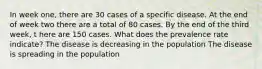 In week one, there are 30 cases of a specific disease. At the end of week two there are a total of 80 cases. By the end of the third week, t here are 150 cases. What does the prevalence rate indicate? The disease is decreasing in the population The disease is spreading in the population