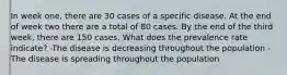 In week one, there are 30 cases of a specific disease. At the end of week two there are a total of 80 cases. By the end of the third week, there are 150 cases. What does the prevalence rate indicate? -The disease is decreasing throughout the population -The disease is spreading throughout the population