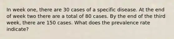 In week one, there are 30 cases of a specific disease. At the end of week two there are a total of 80 cases. By the end of the third week, there are 150 cases. What does the prevalence rate indicate?