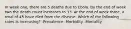 In week one, there are 5 deaths due to Ebola. By the end of week two the death count increases to 33. At the end of week three, a total of 45 have died from the disease. Which of the following rates is increasing? -Prevalence -Morbidity -Mortality