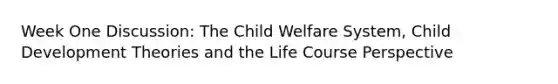 Week One Discussion: The Child Welfare System, Child Development Theories and the Life Course Perspective