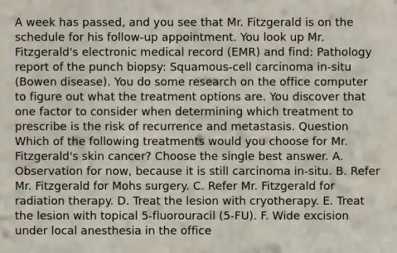 A week has passed, and you see that Mr. Fitzgerald is on the schedule for his follow-up appointment. You look up Mr. Fitzgerald's electronic medical record (EMR) and find: Pathology report of the punch biopsy: Squamous-cell carcinoma in-situ (Bowen disease). You do some research on the office computer to figure out what the treatment options are. You discover that one factor to consider when determining which treatment to prescribe is the risk of recurrence and metastasis. Question Which of the following treatments would you choose for Mr. Fitzgerald's skin cancer? Choose the single best answer. A. Observation for now, because it is still carcinoma in-situ. B. Refer Mr. Fitzgerald for Mohs surgery. C. Refer Mr. Fitzgerald for radiation therapy. D. Treat the lesion with cryotherapy. E. Treat the lesion with topical 5-fluorouracil (5-FU). F. Wide excision under local anesthesia in the office