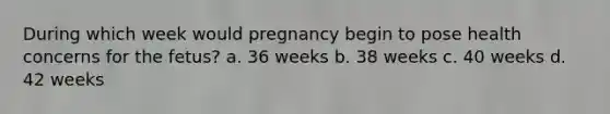 During which week would pregnancy begin to pose health concerns for the fetus? a. 36 weeks b. 38 weeks c. 40 weeks d. 42 weeks