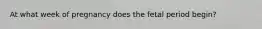 At what week of pregnancy does the fetal period begin?