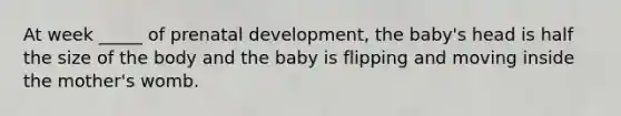 At week _____ of prenatal development, the baby's head is half the size of the body and the baby is flipping and moving inside the mother's womb.