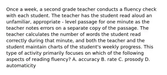 Once a week, a second grade teacher conducts a fluency check with each student. The teacher has the student read aloud an unfamiliar, appropriate - level passage for one minute as the teacher notes errors on a separate copy of the passage. The teacher calculates the number of words the student read correctly during that minute, and both the teacher and the student maintain charts of the student's weekly progress. This type of activity primarily focuses on which of the following aspects of reading fluency? A. accuracy B. rate C. prosody D. automaticity