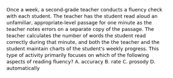 Once a week, a second-grade teacher conducts a fluency check with each student. The teacher has the student read aloud an unfamiliar, appropriate-level passage for one minute as the teacher notes errors on a separate copy of the passage. The teacher calculates the number of words the student read correctly during that minute, and both the the teacher and the student maintain charts of the student's weekly progress. This type of activity primarily focuses on which of the following aspects of reading fluency? A. accuracy B. rate C. prosody D. automatically