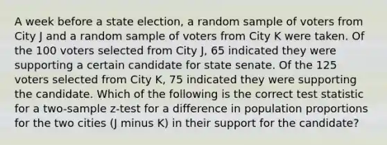 A week before a state election, a random sample of voters from City J and a random sample of voters from City K were taken. Of the 100 voters selected from City J, 65 indicated they were supporting a certain candidate for state senate. Of the 125 voters selected from City K, 75 indicated they were supporting the candidate. Which of the following is the correct test statistic for a two-sample z-test for a difference in population proportions for the two cities (J minus K) in their support for the candidate?