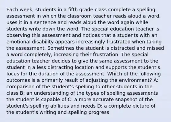 Each week, students in a fifth grade class complete a spelling assessment in which the classroom teacher reads aloud a word, uses it in a sentence and reads aloud the word again while students write down the word. The special education teacher is observing this assessment and notices that a students with an emotional disability appears increasingly frustrated when taking the assessment. Sometimes the student is distracted and missed a word completely, increasing their frustration. The special education teacher decides to give the same assessment to the student in a less distracting location and supports the student's focus for the duration of the assessment. Which of the following outcomes is a primarily result of adjusting the environment? A: comparison of the student's spelling to other students in the class B: an understanding of the types of spelling assessments the student is capable of C: a more accurate snapshot of the student's spelling abilities and needs D: a complete picture of the student's writing and spelling progress