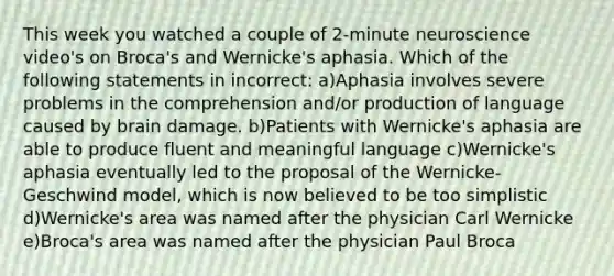 This week you watched a couple of 2-minute neuroscience video's on Broca's and Wernicke's aphasia. Which of the following statements in incorrect: a)Aphasia involves severe problems in the comprehension and/or production of language caused by brain damage. b)Patients with Wernicke's aphasia are able to produce fluent and meaningful language c)Wernicke's aphasia eventually led to the proposal of the Wernicke-Geschwind model, which is now believed to be too simplistic d)Wernicke's area was named after the physician Carl Wernicke e)Broca's area was named after the physician Paul Broca