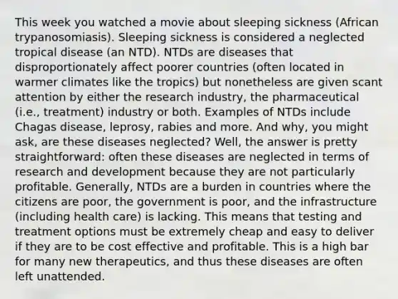 This week you watched a movie about sleeping sickness (African trypanosomiasis). Sleeping sickness is considered a neglected tropical disease (an NTD). NTDs are diseases that disproportionately affect poorer countries (often located in warmer climates like the tropics) but nonetheless are given scant attention by either the research industry, the pharmaceutical (i.e., treatment) industry or both. Examples of NTDs include Chagas disease, leprosy, rabies and more. And why, you might ask, are these diseases neglected? Well, the answer is pretty straightforward: often these diseases are neglected in terms of research and development because they are not particularly profitable. Generally, NTDs are a burden in countries where the citizens are poor, the government is poor, and the infrastructure (including health care) is lacking. This means that testing and treatment options must be extremely cheap and easy to deliver if they are to be cost effective and profitable. This is a high bar for many new therapeutics, and thus these diseases are often left unattended.