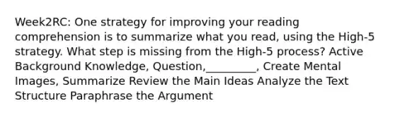 Week2RC: One strategy for improving your reading comprehension is to summarize what you read, using the High-5 strategy. What step is missing from the High-5 process? Active Background Knowledge, Question,_________, Create Mental Images, Summarize Review the Main Ideas Analyze the Text Structure Paraphrase the Argument