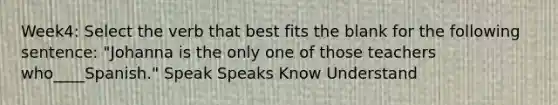 Week4: Select the verb that best fits the blank for the following sentence: "Johanna is the only one of those teachers who____Spanish." Speak Speaks Know Understand
