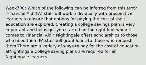 Week7RC: Which of the following can be inferred from this text? "Financial Aid (FA) staff will work individually with prospective learners to ensure that options for paying the cost of their education are explored. Creating a college savings plan is very important and helps get you started on the right foot when it comes to Financial Aid." Nightingale offers scholarships to those who need them FA.staff will grant loans to those who request them There are a variety of ways to pay for the cost of education atNightingale College saving plans are required for all Nightingale learners