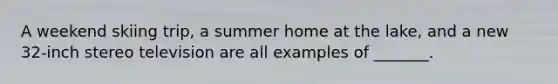 A weekend skiing trip, a summer home at the lake, and a new 32-inch stereo television are all examples of _______.