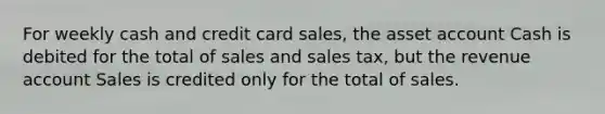 For weekly cash and credit card sales, the asset account Cash is debited for the total of sales and sales tax, but the revenue account Sales is credited only for the total of sales.