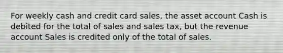 For weekly cash and credit card sales, the asset account Cash is debited for the total of sales and sales tax, but the revenue account Sales is credited only of the total of sales.