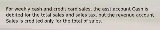 For weekly cash and credit card sales, the asst account Cash is debited for the total sales and sales tax, but the revenue account Sales is credited only for the total of sales.