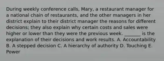 During weekly conference calls, Mary, a restaurant manager for a national chain of restaurants, and the other managers in her district explain to their district manager the reasons for different decisions; they also explain why certain costs and sales were higher or lower than they were the previous week. _______ is the explanation of their decisions and work results. A. Accountability B. A stepped decision C. A hierarchy of authority D. Touching E. Power