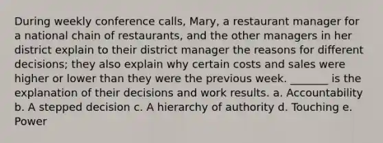 During weekly conference calls, Mary, a restaurant manager for a national chain of restaurants, and the other managers in her district explain to their district manager the reasons for different decisions; they also explain why certain costs and sales were higher or lower than they were the previous week. _______ is the explanation of their decisions and work results. a. Accountability b. A stepped decision c. A hierarchy of authority d. Touching e. Power