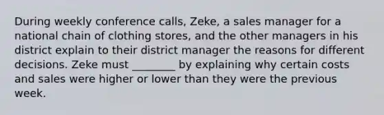 During weekly conference calls, Zeke, a sales manager for a national chain of clothing stores, and the other managers in his district explain to their district manager the reasons for different decisions. Zeke must ________ by explaining why certain costs and sales were higher or lower than they were the previous week.