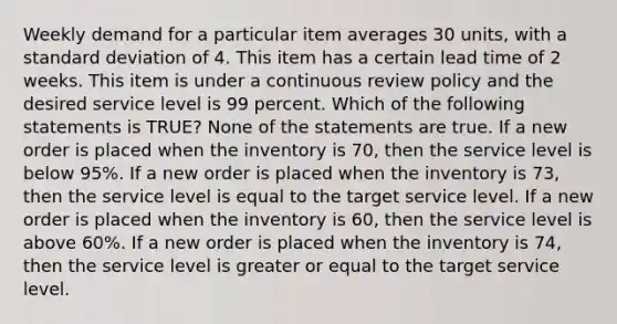 Weekly demand for a particular item averages 30 units, with a <a href='https://www.questionai.com/knowledge/kqGUr1Cldy-standard-deviation' class='anchor-knowledge'>standard deviation</a> of 4. This item has a certain lead time of 2 weeks. This item is under a continuous review policy and the desired service level is 99 percent. Which of the following statements is TRUE? None of the statements are true. If a new order is placed when the inventory is 70, then the service level is below 95%. If a new order is placed when the inventory is 73, then the service level is equal to the target service level. If a new order is placed when the inventory is 60, then the service level is above 60%. If a new order is placed when the inventory is 74, then the service level is greater or equal to the target service level.