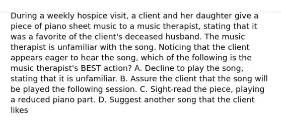 During a weekly hospice visit, a client and her daughter give a piece of piano sheet music to a music therapist, stating that it was a favorite of the client's deceased husband. The music therapist is unfamiliar with the song. Noticing that the client appears eager to hear the song, which of the following is the music therapist's BEST action? A. Decline to play the song, stating that it is unfamiliar. B. Assure the client that the song will be played the following session. C. Sight-read the piece, playing a reduced piano part. D. Suggest another song that the client likes