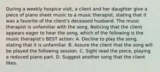 During a weekly hospice visit, a client and her daughter give a piece of piano sheet music to a music therapist, stating that it was a favorite of the client's deceased husband. The music therapist is unfamiliar with the song. Noticing that the client appears eager to hear the song, which of the following is the music therapist's BEST action: A. Decline to play the song, stating that it is unfamiliar. B. Assure the client that the song will be played the following session. C. Sight read the piece, playing a reduced piano part. D. Suggest another song that the client likes.