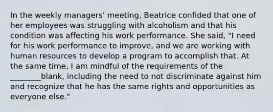 In the weekly managers' meeting, Beatrice confided that one of her employees was struggling with alcoholism and that his condition was affecting his work performance. She said, "I need for his work performance to improve, and we are working with human resources to develop a program to accomplish that. At the same time, I am mindful of the requirements of the ________blank, including the need to not discriminate against him and recognize that he has the same rights and opportunities as everyone else."