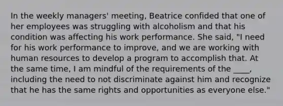 In the weekly managers' meeting, Beatrice confided that one of her employees was struggling with alcoholism and that his condition was affecting his work performance. She said, "I need for his work performance to improve, and we are working with human resources to develop a program to accomplish that. At the same time, I am mindful of the requirements of the ____, including the need to not discriminate against him and recognize that he has the same rights and opportunities as everyone else."