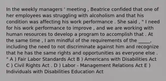 In the weekly managers ' meeting , Beatrice confided that one of her employees was struggling with alcoholism and that his condition was affecting his work performance . She said , " I need for his work performance to improve , and we are working with human resources to develop a program to accomplish that . At the same time , I am mindful of the requirements of the _____, including the need to not discriminate against him and recognize that he has the same rights and opportunities as everyone else . " A ) Fair Labor Standards Act B ) Americans with Disabilities Act C ) Civil Rights Act . D ) Labor - Management Relations Act E ) Individuals with Disabilities Education Act