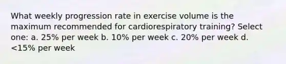 What weekly progression rate in exercise volume is the maximum recommended for cardiorespiratory training? Select one: a. 25% per week b. 10% per week c. 20% per week d. <15% per week