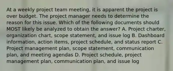 At a weekly project team meeting, it is apparent the project is over budget. The project manager needs to determine the reason for this issue. Which of the following documents should MOST likely be analyzed to obtain the answer? A. Project charter, organization chart, scope statement, and issue log B. Dashboard information, action items, project schedule, and status report C. Project management plan, scope statement, communication plan, and meeting agendas D. Project schedule, project management plan, communication plan, and issue log