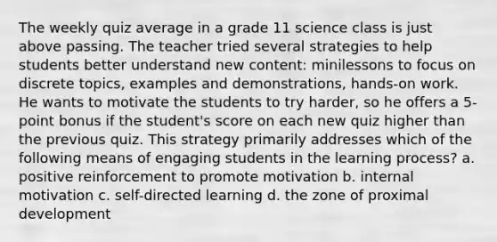 The weekly quiz average in a grade 11 science class is just above passing. The teacher tried several strategies to help students better understand new content: minilessons to focus on discrete topics, examples and demonstrations, hands-on work. He wants to motivate the students to try harder, so he offers a 5-point bonus if the student's score on each new quiz higher than the previous quiz. This strategy primarily addresses which of the following means of engaging students in the learning process? a. positive reinforcement to promote motivation b. internal motivation c. self-directed learning d. the zone of proximal development