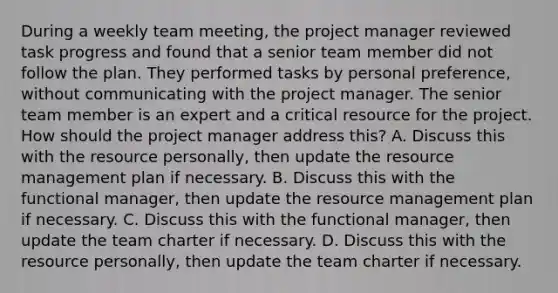 During a weekly team meeting, the project manager reviewed task progress and found that a senior team member did not follow the plan. They performed tasks by personal preference, without communicating with the project manager. The senior team member is an expert and a critical resource for the project. How should the project manager address this? A. Discuss this with the resource personally, then update the resource management plan if necessary. B. Discuss this with the functional manager, then update the resource management plan if necessary. C. Discuss this with the functional manager, then update the team charter if necessary. D. Discuss this with the resource personally, then update the team charter if necessary.