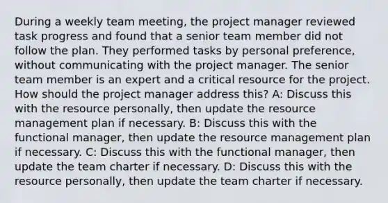 During a weekly team meeting, the project manager reviewed task progress and found that a senior team member did not follow the plan. They performed tasks by personal preference, without communicating with the project manager. The senior team member is an expert and a critical resource for the project. How should the project manager address this? A: Discuss this with the resource personally, then update the resource management plan if necessary. B: Discuss this with the functional manager, then update the resource management plan if necessary. C: Discuss this with the functional manager, then update the team charter if necessary. D: Discuss this with the resource personally, then update the team charter if necessary.