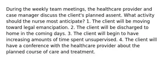 During the weekly team meetings, the <a href='https://www.questionai.com/knowledge/kEuvpEBzlM-healthcare-provider' class='anchor-knowledge'>healthcare provider</a> and case manager discuss the client's planned assent. What activity should the nurse most anticipate? 1. The client will be moving toward legal emancipation. 2. The client will be discharged to home in the coming days. 3. The client will begin to have increasing amounts of time spent unsupervised. 4. The client will have a conference with the healthcare provider about the planned course of care and treatment.