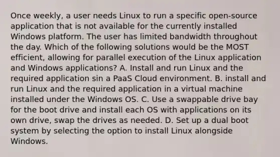 Once weekly, a user needs Linux to run a specific open-source application that is not available for the currently installed Windows platform. The user has limited bandwidth throughout the day. Which of the following solutions would be the MOST efficient, allowing for parallel execution of the Linux application and Windows applications? A. Install and run Linux and the required application sin a PaaS Cloud environment. B. install and run Linux and the required application in a virtual machine installed under the Windows OS. C. Use a swappable drive bay for the boot drive and install each OS with applications on its own drive, swap the drives as needed. D. Set up a dual boot system by selecting the option to install Linux alongside Windows.