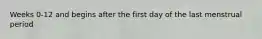 Weeks 0-12 and begins after the first day of the last menstrual period