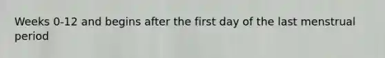 Weeks 0-12 and begins after the first day of the last menstrual period