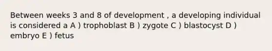 Between weeks 3 and 8 of development , a developing individual is considered a A ) trophoblast B ) zygote C ) blastocyst D ) embryo E ) fetus